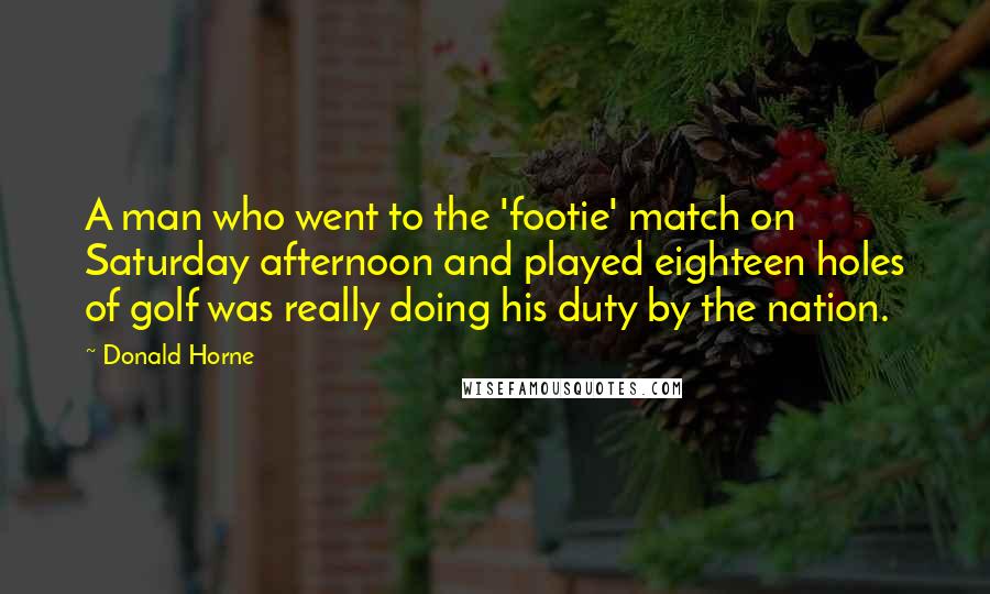 Donald Horne Quotes: A man who went to the 'footie' match on Saturday afternoon and played eighteen holes of golf was really doing his duty by the nation.