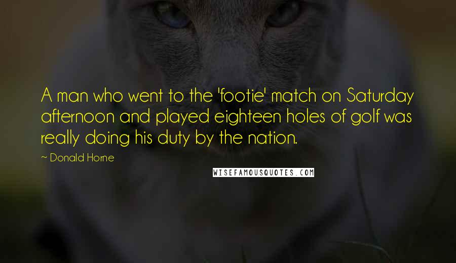 Donald Horne Quotes: A man who went to the 'footie' match on Saturday afternoon and played eighteen holes of golf was really doing his duty by the nation.