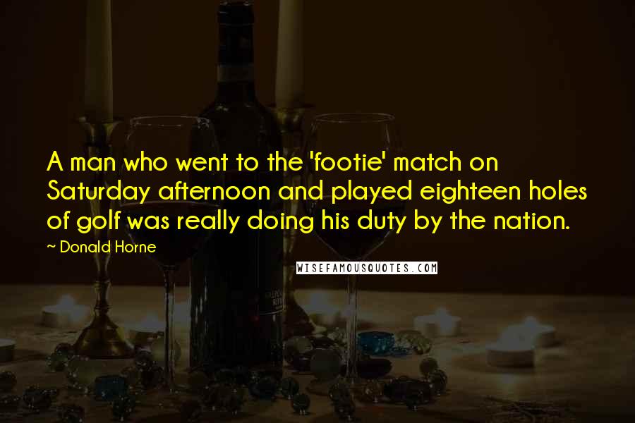 Donald Horne Quotes: A man who went to the 'footie' match on Saturday afternoon and played eighteen holes of golf was really doing his duty by the nation.