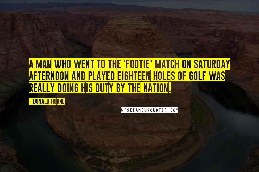 Donald Horne Quotes: A man who went to the 'footie' match on Saturday afternoon and played eighteen holes of golf was really doing his duty by the nation.