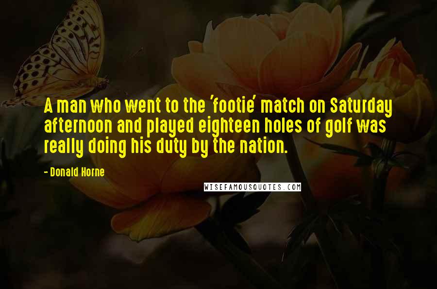 Donald Horne Quotes: A man who went to the 'footie' match on Saturday afternoon and played eighteen holes of golf was really doing his duty by the nation.
