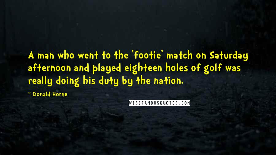 Donald Horne Quotes: A man who went to the 'footie' match on Saturday afternoon and played eighteen holes of golf was really doing his duty by the nation.