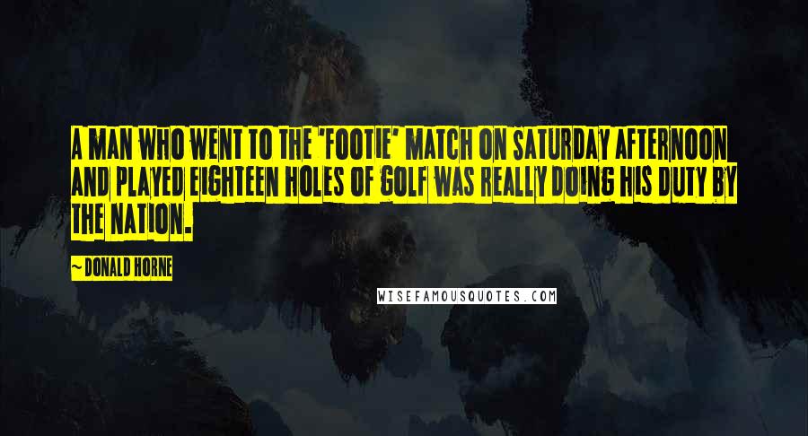 Donald Horne Quotes: A man who went to the 'footie' match on Saturday afternoon and played eighteen holes of golf was really doing his duty by the nation.