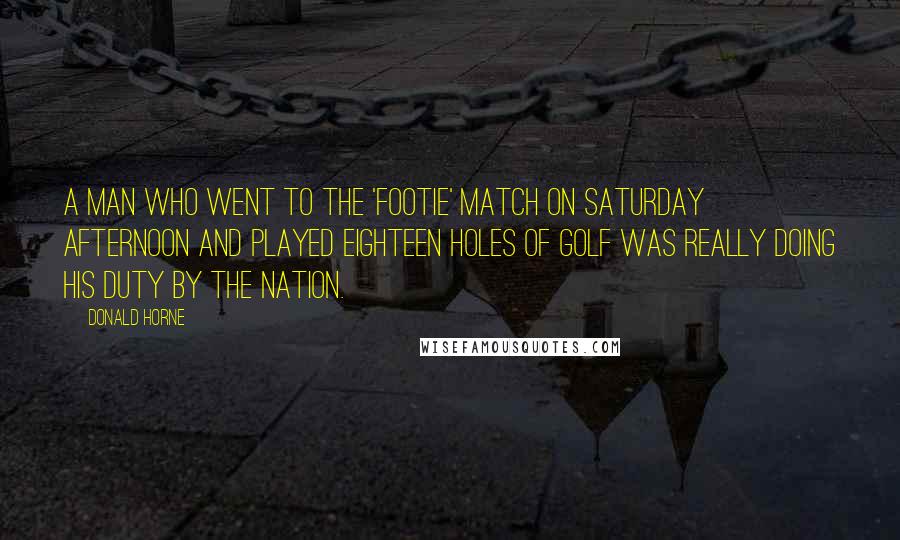Donald Horne Quotes: A man who went to the 'footie' match on Saturday afternoon and played eighteen holes of golf was really doing his duty by the nation.