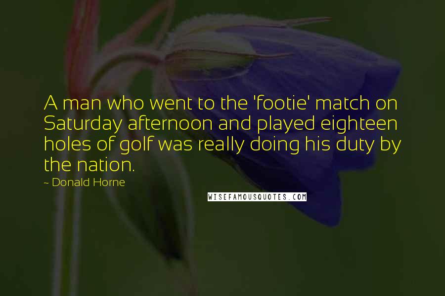 Donald Horne Quotes: A man who went to the 'footie' match on Saturday afternoon and played eighteen holes of golf was really doing his duty by the nation.