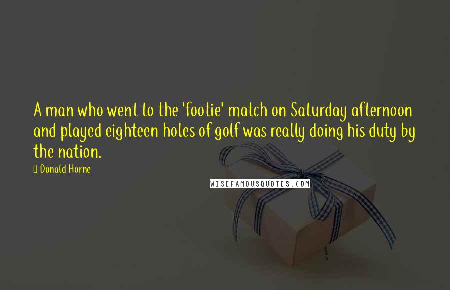 Donald Horne Quotes: A man who went to the 'footie' match on Saturday afternoon and played eighteen holes of golf was really doing his duty by the nation.