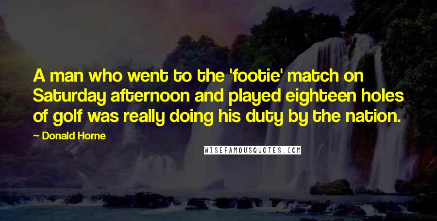 Donald Horne Quotes: A man who went to the 'footie' match on Saturday afternoon and played eighteen holes of golf was really doing his duty by the nation.