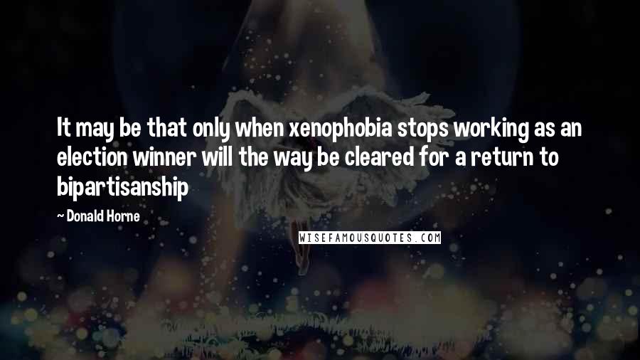 Donald Horne Quotes: It may be that only when xenophobia stops working as an election winner will the way be cleared for a return to bipartisanship