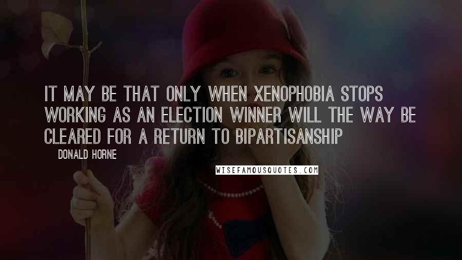 Donald Horne Quotes: It may be that only when xenophobia stops working as an election winner will the way be cleared for a return to bipartisanship