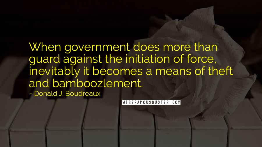 Donald J. Boudreaux Quotes: When government does more than guard against the initiation of force, inevitably it becomes a means of theft and bamboozlement.