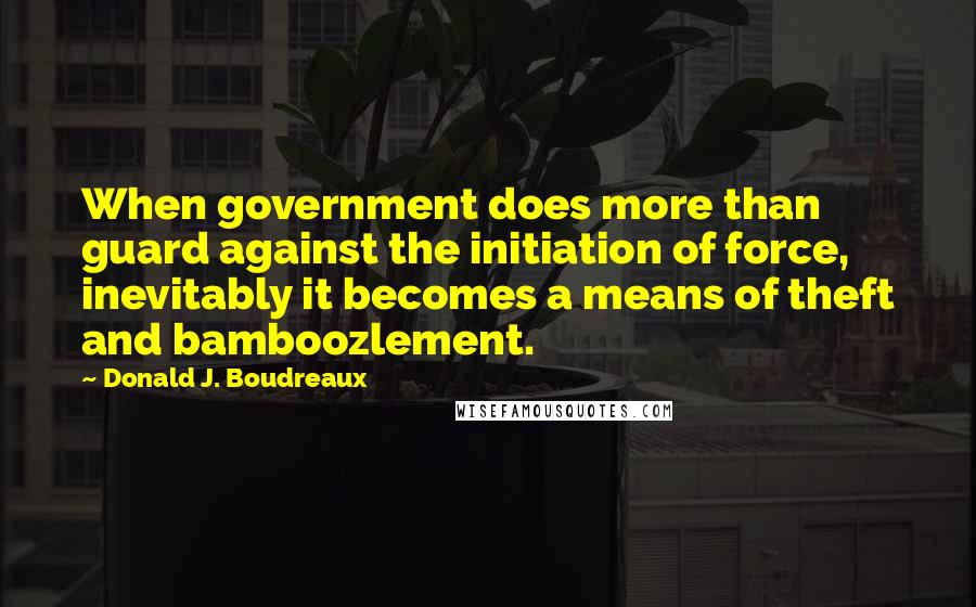 Donald J. Boudreaux Quotes: When government does more than guard against the initiation of force, inevitably it becomes a means of theft and bamboozlement.