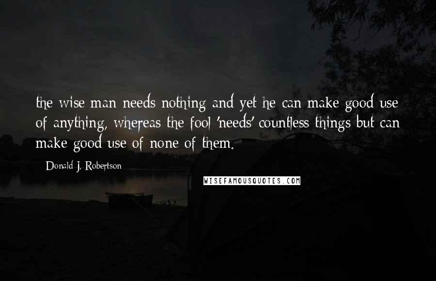 Donald J. Robertson Quotes: the wise man needs nothing and yet he can make good use of anything, whereas the fool 'needs' countless things but can make good use of none of them.