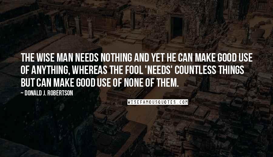 Donald J. Robertson Quotes: the wise man needs nothing and yet he can make good use of anything, whereas the fool 'needs' countless things but can make good use of none of them.