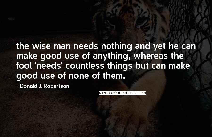 Donald J. Robertson Quotes: the wise man needs nothing and yet he can make good use of anything, whereas the fool 'needs' countless things but can make good use of none of them.