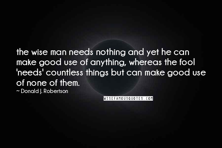 Donald J. Robertson Quotes: the wise man needs nothing and yet he can make good use of anything, whereas the fool 'needs' countless things but can make good use of none of them.