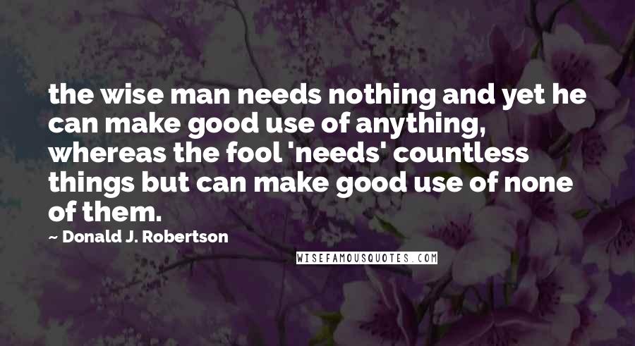 Donald J. Robertson Quotes: the wise man needs nothing and yet he can make good use of anything, whereas the fool 'needs' countless things but can make good use of none of them.