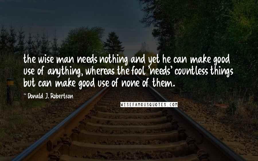 Donald J. Robertson Quotes: the wise man needs nothing and yet he can make good use of anything, whereas the fool 'needs' countless things but can make good use of none of them.