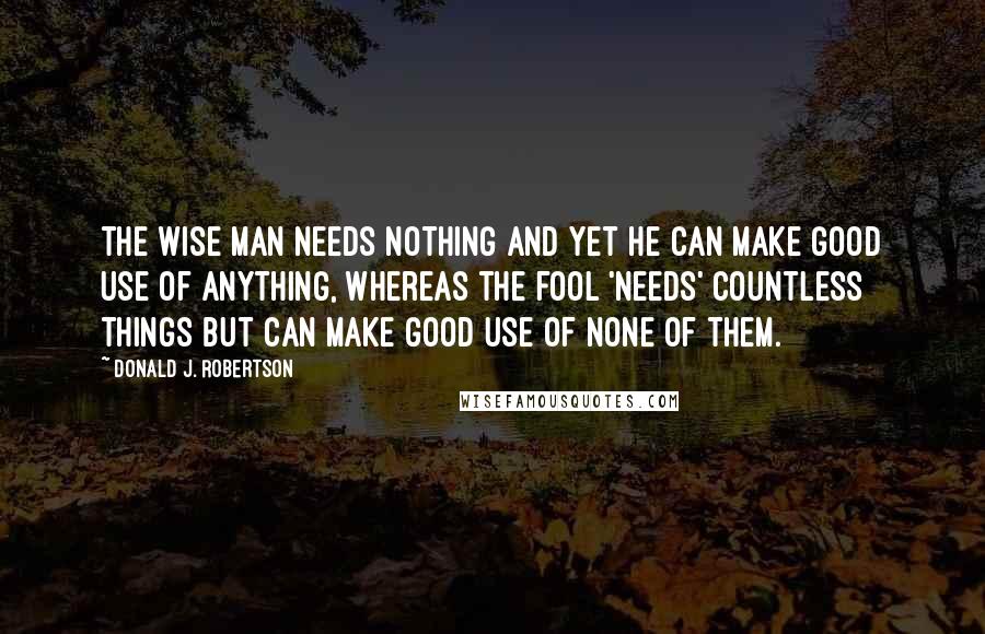 Donald J. Robertson Quotes: the wise man needs nothing and yet he can make good use of anything, whereas the fool 'needs' countless things but can make good use of none of them.