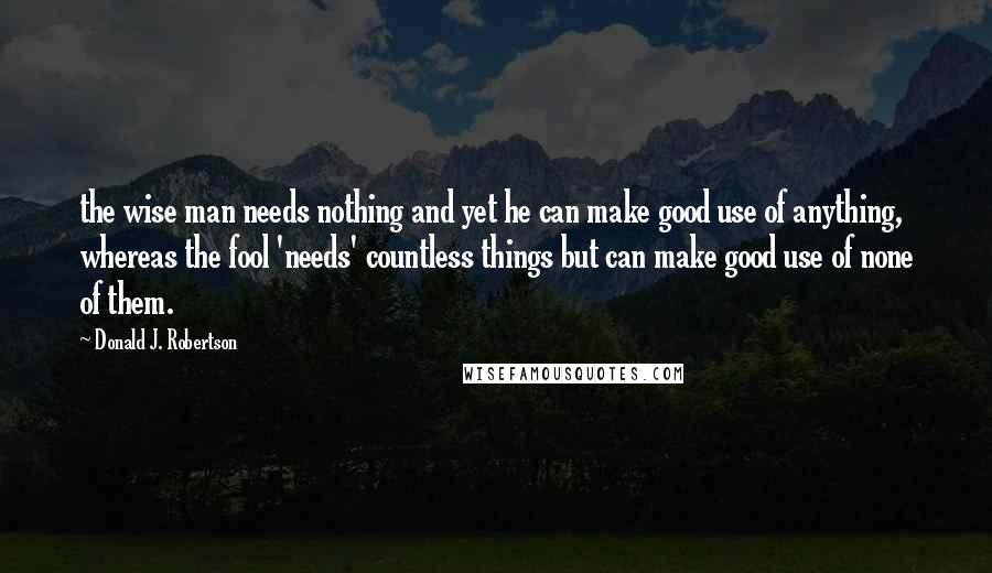 Donald J. Robertson Quotes: the wise man needs nothing and yet he can make good use of anything, whereas the fool 'needs' countless things but can make good use of none of them.