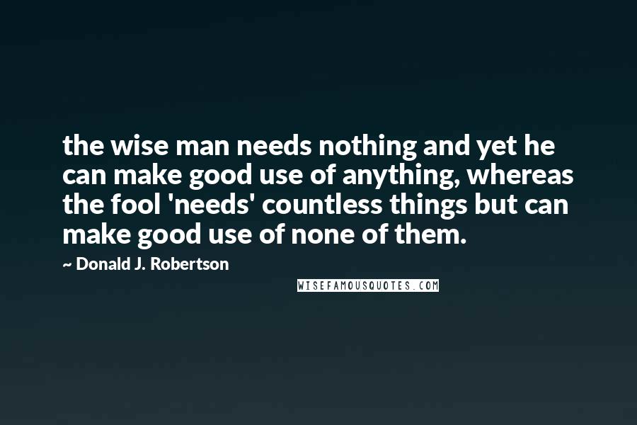 Donald J. Robertson Quotes: the wise man needs nothing and yet he can make good use of anything, whereas the fool 'needs' countless things but can make good use of none of them.