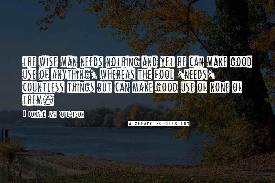 Donald J. Robertson Quotes: the wise man needs nothing and yet he can make good use of anything, whereas the fool 'needs' countless things but can make good use of none of them.