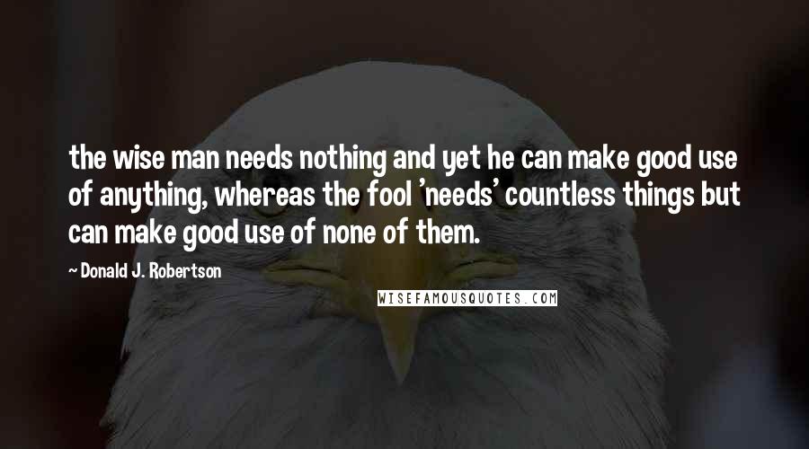 Donald J. Robertson Quotes: the wise man needs nothing and yet he can make good use of anything, whereas the fool 'needs' countless things but can make good use of none of them.