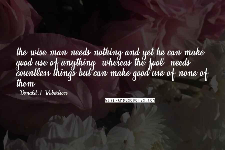 Donald J. Robertson Quotes: the wise man needs nothing and yet he can make good use of anything, whereas the fool 'needs' countless things but can make good use of none of them.