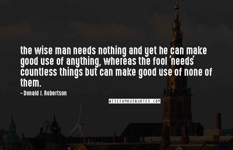 Donald J. Robertson Quotes: the wise man needs nothing and yet he can make good use of anything, whereas the fool 'needs' countless things but can make good use of none of them.