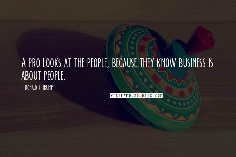 Donald J. Trump Quotes: A pro looks at the people, because they know business is about people.