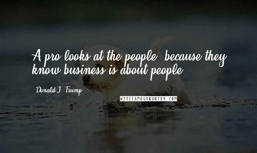 Donald J. Trump Quotes: A pro looks at the people, because they know business is about people.