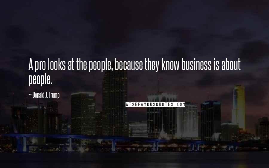 Donald J. Trump Quotes: A pro looks at the people, because they know business is about people.