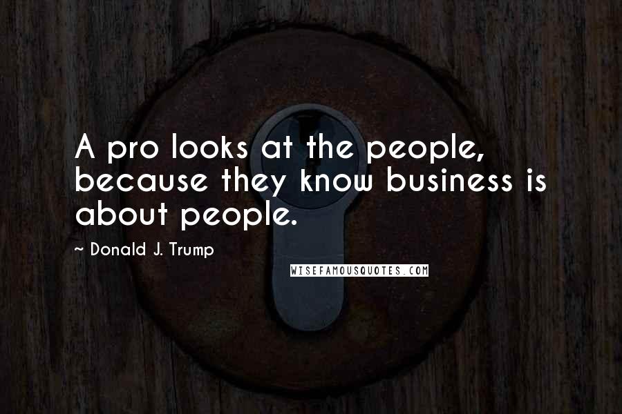 Donald J. Trump Quotes: A pro looks at the people, because they know business is about people.