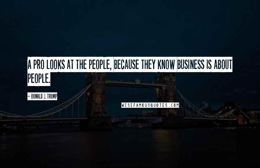 Donald J. Trump Quotes: A pro looks at the people, because they know business is about people.