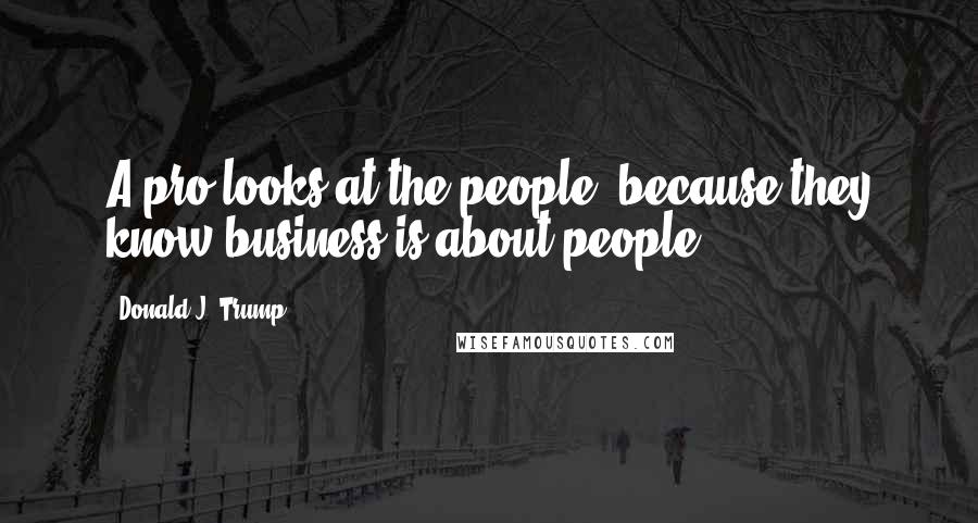 Donald J. Trump Quotes: A pro looks at the people, because they know business is about people.