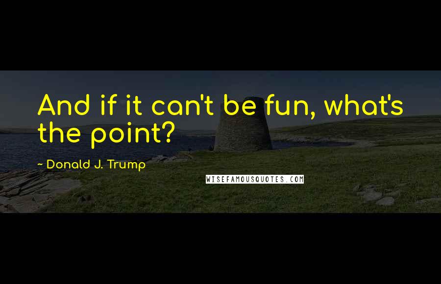 Donald J. Trump Quotes: And if it can't be fun, what's the point?