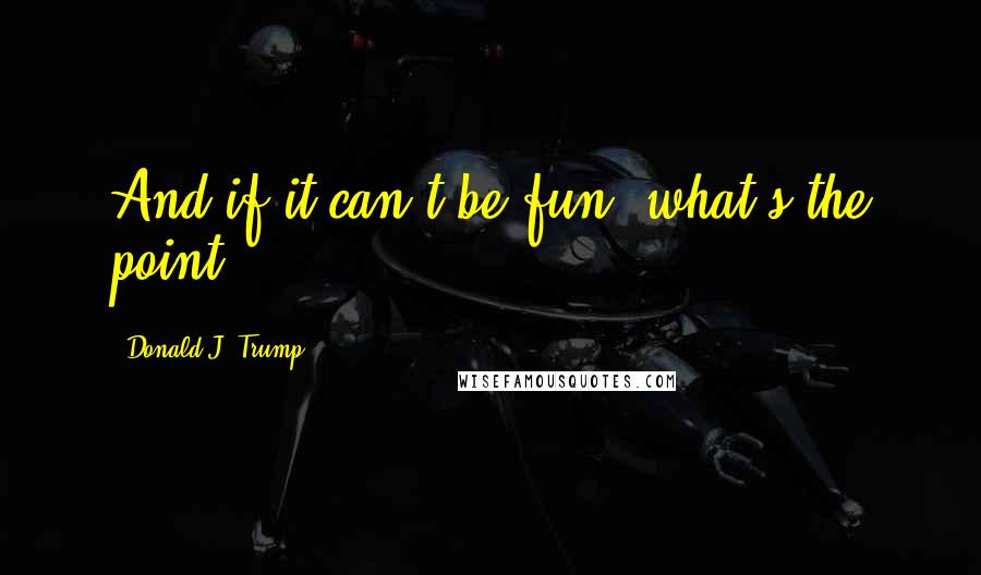 Donald J. Trump Quotes: And if it can't be fun, what's the point?