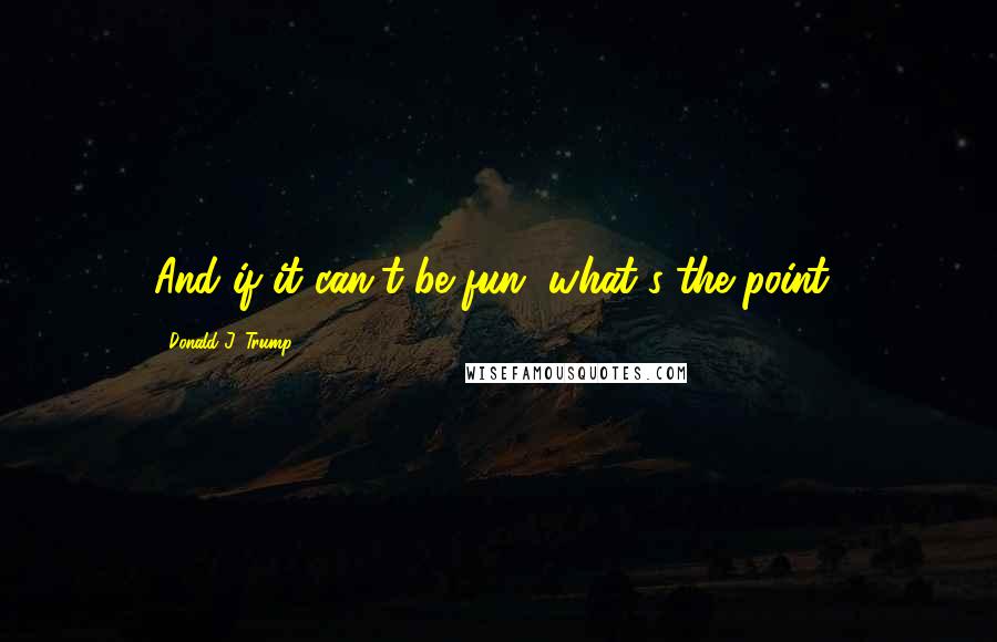 Donald J. Trump Quotes: And if it can't be fun, what's the point?