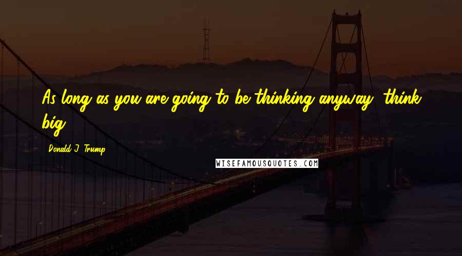 Donald J. Trump Quotes: As long as you are going to be thinking anyway, think big.