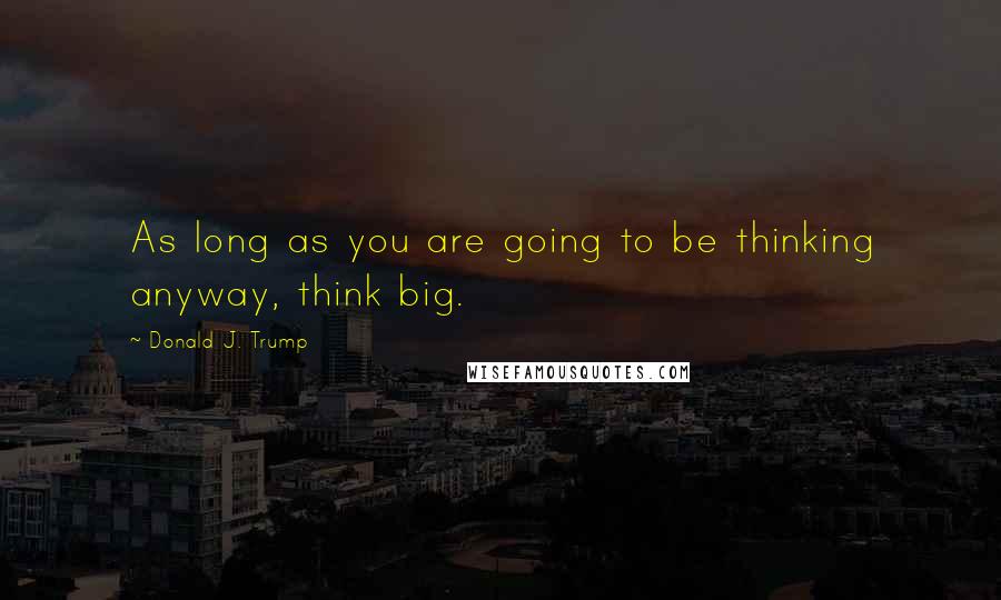 Donald J. Trump Quotes: As long as you are going to be thinking anyway, think big.