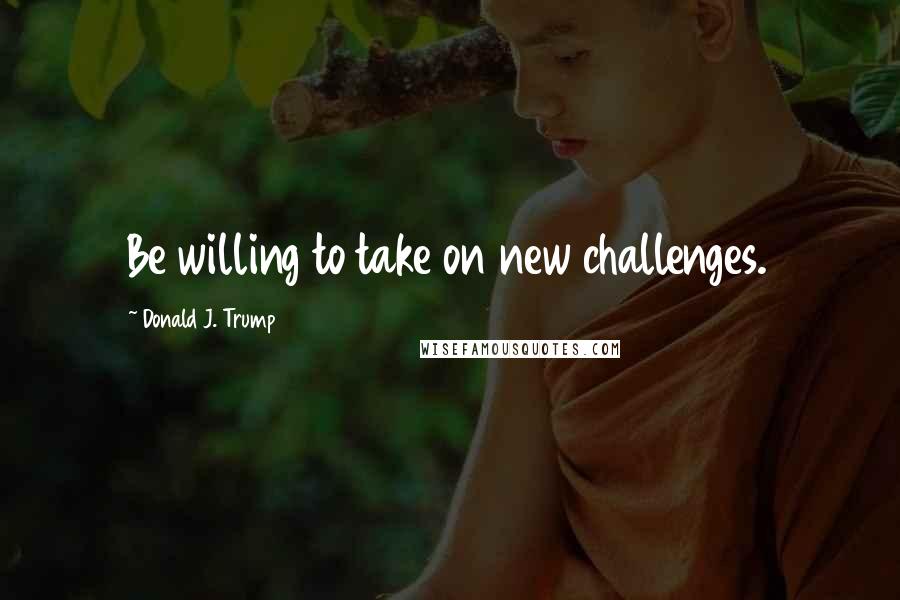 Donald J. Trump Quotes: Be willing to take on new challenges.