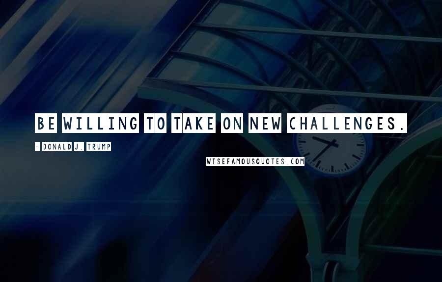 Donald J. Trump Quotes: Be willing to take on new challenges.