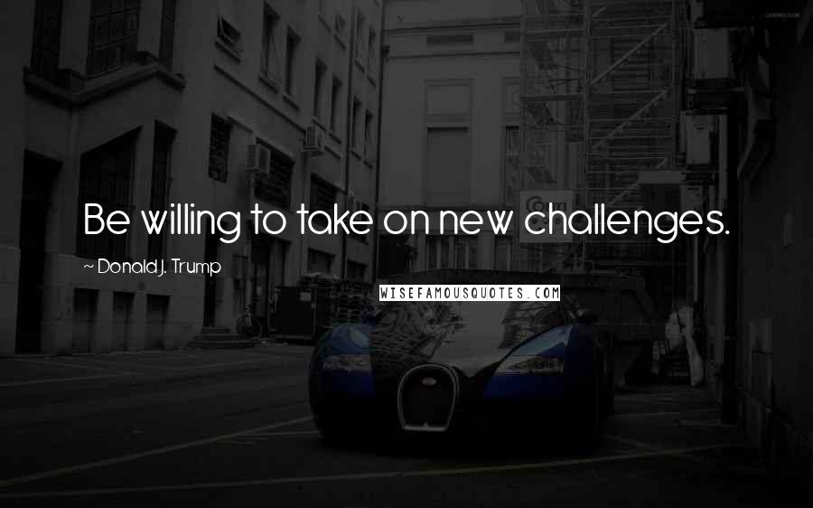 Donald J. Trump Quotes: Be willing to take on new challenges.