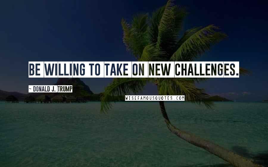 Donald J. Trump Quotes: Be willing to take on new challenges.