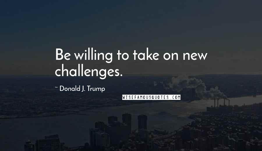 Donald J. Trump Quotes: Be willing to take on new challenges.