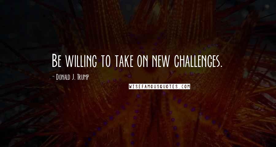 Donald J. Trump Quotes: Be willing to take on new challenges.