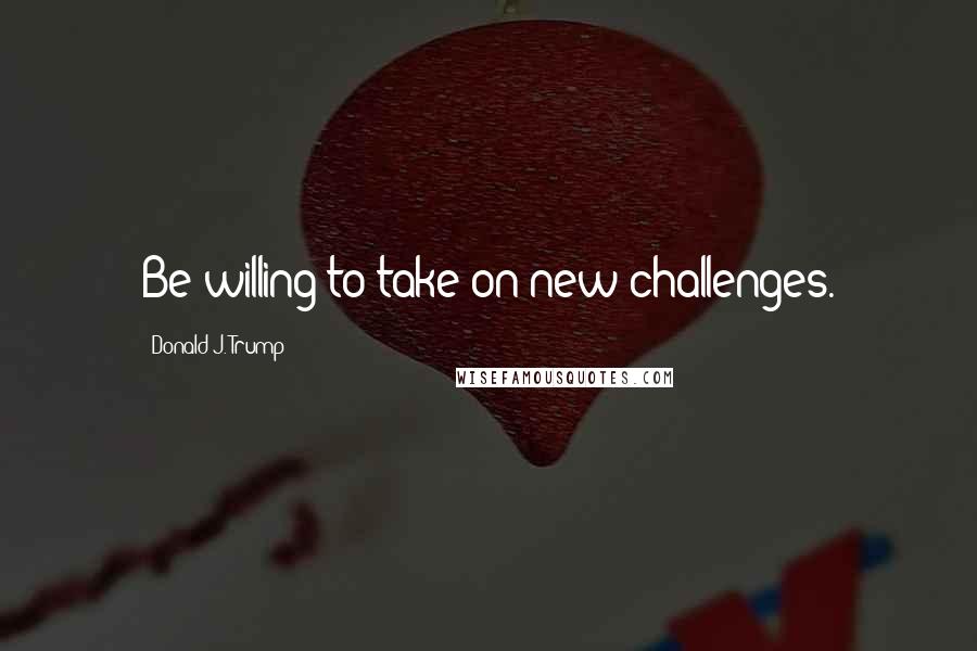Donald J. Trump Quotes: Be willing to take on new challenges.