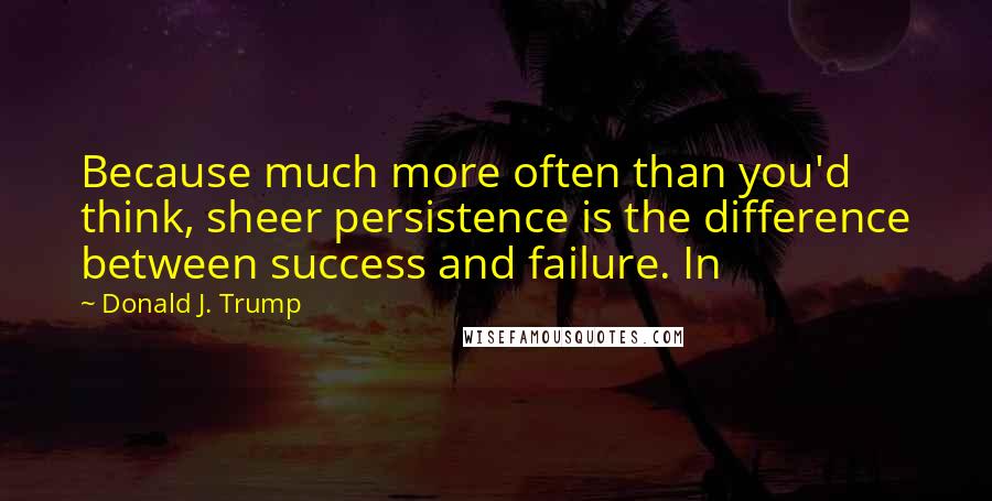 Donald J. Trump Quotes: Because much more often than you'd think, sheer persistence is the difference between success and failure. In