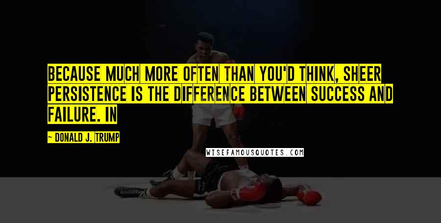 Donald J. Trump Quotes: Because much more often than you'd think, sheer persistence is the difference between success and failure. In