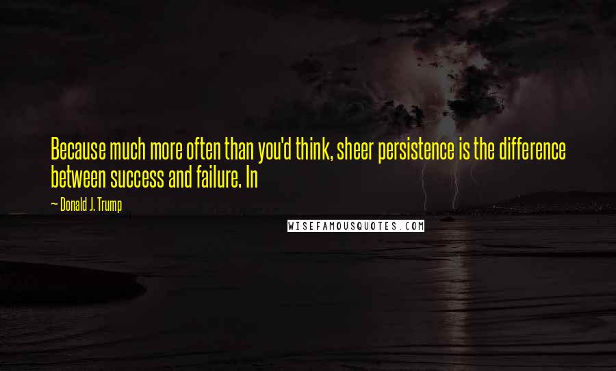 Donald J. Trump Quotes: Because much more often than you'd think, sheer persistence is the difference between success and failure. In