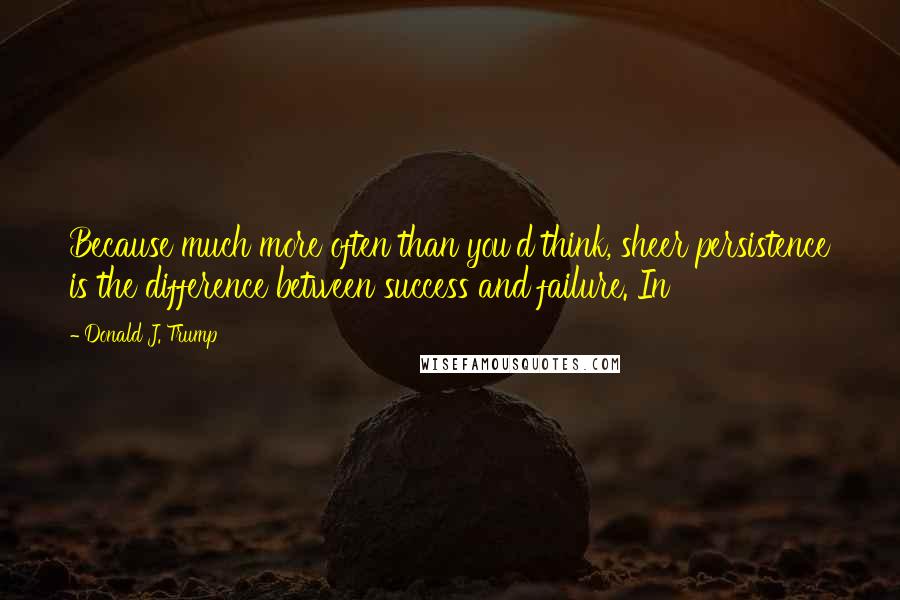 Donald J. Trump Quotes: Because much more often than you'd think, sheer persistence is the difference between success and failure. In